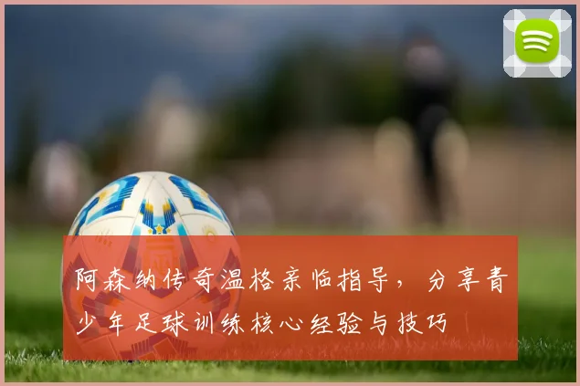 阿森纳传奇温格亲临指导，分享青少年足球训练核心经验与技巧