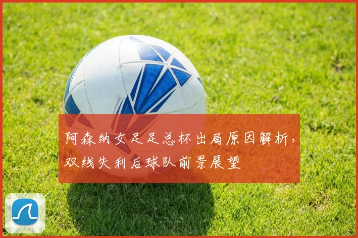 阿森纳女足足总杯出局原因解析，双线失利后球队前景展望