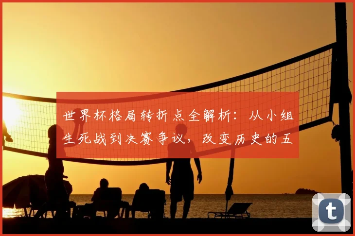 世界杯格局转折点全解析：从小组生死战到决赛争议，改变历史的五大经典战役回顾