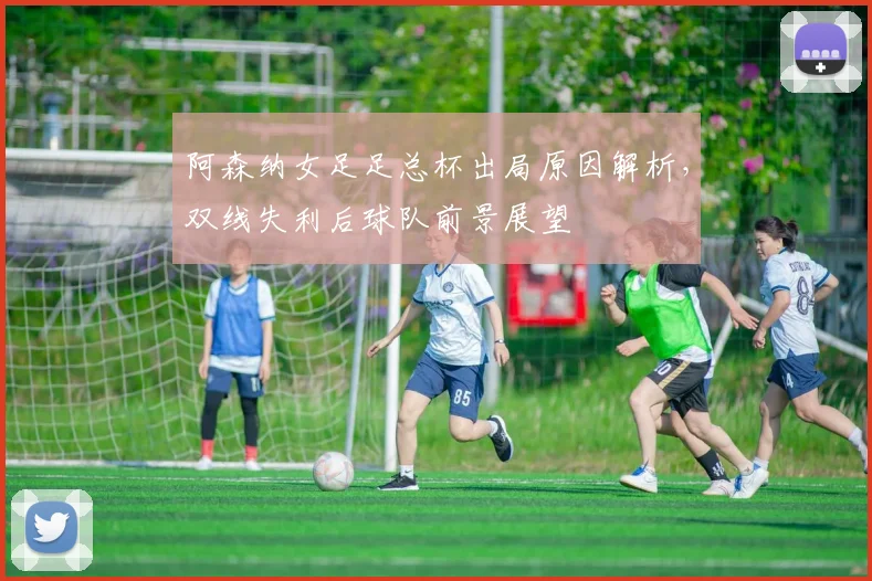 阿森纳女足足总杯出局原因解析,双线失利后球队前景展望