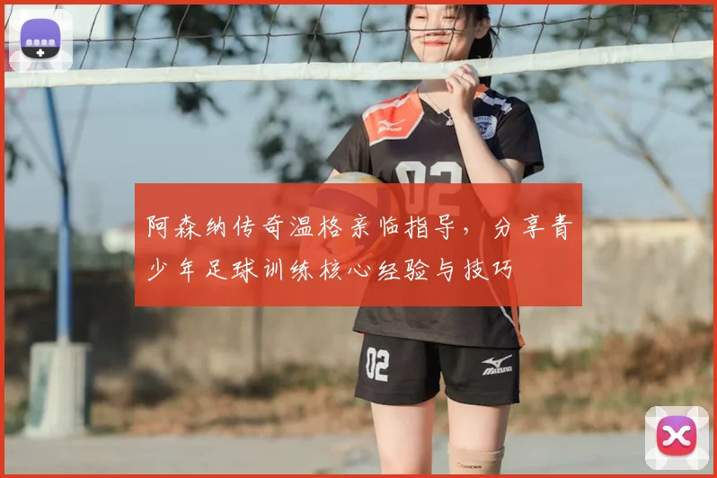 阿森纳传奇温格亲临指导，分享青少年足球训练核心经验与技巧