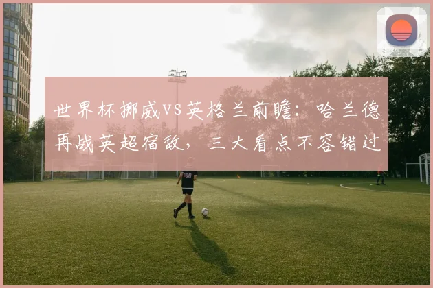 世界杯挪威vs英格兰前瞻：哈兰德再战英超宿敌，三大看点不容错过