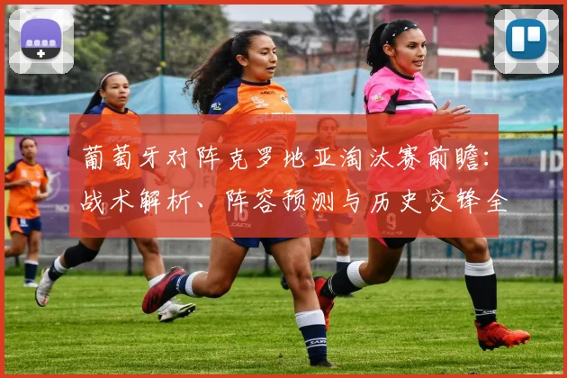 葡萄牙对阵克罗地亚淘汰赛前瞻：战术解析、阵容预测与历史交锋全览